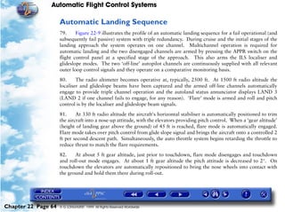 Automatic Flight Control Systems

                     Automatic Landing Sequence
                     79.     Figure 22-9 illustrates the profile of an automatic landing sequence for a fail operational (and
                     subsequently fail passive) system with triple redundancy. During cruise and the initial stages of the
                     landing approach the system operates on one channel. Multichannel operation is required for
                     automatic landing and the two disengaged channels are armed by pressing the APPR switch on the
                     flight control panel at a specified stage of the approach. This also arms the ILS localiser and
                     glideslope modes. The two ‘off-line’ autopilot channels are continuously supplied with all relevant
                     outer loop control signals and they operate on a comparative monitoring basis.

                     80.     The radio altimeter becomes operative at, typically, 2500 ft. At 1500 ft radio altitude the
                     localiser and glideslope beams have been captured and the armed off-line channels automatically
                     engage to provide triple channel operation and the autoland status annunciator displays LAND 3
                     (LAND 2 if one channel fails to engage, for any reason). 'Flare' mode is armed and roll and pitch
                     control is by the localiser and glideslope beam signals.

                     81.     At 330 ft radio altitude the aircraft's horizontal stabiliser is automatically positioned to trim
                     the aircraft into a nose-up attitude, with the elevators providing pitch control. When a ‘gear altitude’
                     (height of landing gear above the ground) of 45 ft is reached, flare mode is automatically engaged.
                     Flare mode takes over pitch control from glide slope signal and brings the aircraft onto a controlled 2
                     ft per second descent path. Simultaneously, the auto throttle system begins retarding the throttle to
                     reduce thrust to match the flare requirements.

                     82.    At about 5 ft gear altitude, just prior to touchdown, flare mode disengages and touchdown
                     and roll-out mode engages. At about 1 ft gear altitude the pitch attitude is decreased to 2°. On
                     touchdown the elevators are automatically repositioned to bring the nose wheels into contact with
                     the ground and hold them there during roll-out.




Chapter 22 Page 64   © G LONGHURST 1999 All Rights Reserved Worldwide
 