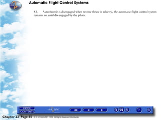 Automatic Flight Control Systems

                     83.   Autothrottle is disengaged when reverse thrust is selected, the automatic flight control system
                     remains on until dis-engaged by the pilots.




Chapter 22 Page 65   © G LONGHURST 1999 All Rights Reserved Worldwide
 