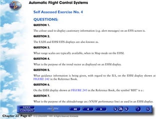 Automatic Flight Control Systems

                     Self Assessed Exercise No. 4

                     QUESTIONS:
                     QUESTION 1.

                     The colour used to display cautionary information (e.g. alert messages) on an EFIS screen is.

                     QUESTION 2.

                     The EADI and EHSI EFIS displays are also known as.

                     QUESTION 3.

                     What range scales are typically available, when in Map mode on the EHSI.

                     QUESTION 4.

                     What is the purpose of the trend vector as displayed on an EHSI display.

                     QUESTION 5.

                     What guidance information is being given, with regard to the ILS, on the EHSI display shown at
                     FIGURE 242 in the Reference Book.

                     QUESTION 6.

                     On the EHSI display shown at FIGURE 243 in the Reference Book, the symbol ‘RBT’ is a :

                     QUESTION 7.

                     What is the purpose of the altitude/range arc (VNAV performance line) as used in an EHSI display.




Chapter 22 Page 67   © G LONGHURST 1999 All Rights Reserved Worldwide
 