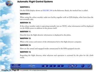 Automatic Flight Control Systems

                     QUESTION 8.

                     On the EHSI display shown at FIGURE 244 in the Reference Book, the marked line is called:

                     QUESTION 9.

                     When using the colour weather radar test facility together with an EFIS display, what form does the
                     test normally take.

                     QUESTION 10.

                     If the colour weather radar is operating normally (not on TEST), what information will be displayed
                     on the EHSI screen in addition to the picture itself.

                     QUESTION 11.

                     Describe how the flight director information is displayed to the pilots.

                     QUESTION 12.

                     What is the source and nature of the information fed to the flight director computer.

                     QUESTION 13.

                     How are the armed and engaged modes annunciated in the EFIS equipped aircraft.

                     QUESTION 14.

                     Regarding the flight director, what selection and operation is actioned by the pilot for the climb
                     mode.




Chapter 22 Page 68   © G LONGHURST 1999 All Rights Reserved Worldwide
 