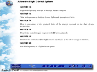 Automatic Flight Control Systems

                     QUESTION 15.

                     Explain the operating principle of the flight director computer.

                     QUESTION 16.

                     What is the purpose of the flight director flight mode annunciator (FMA).

                     QUESTION 17.

                     How is exceedance of the structural limits of the aircraft prevented on the flight director
                     presentation.

                     QUESTION 18.

                     Describe the task of the gain program in the FD approach mode.

                     QUESTION 19.

                     State how the commands of the flight director are affected by the rate of change of deviation.

                     QUESTION 20.

                     List the components of a flight director system.




Chapter 22 Page 69   © G LONGHURST 1999 All Rights Reserved Worldwide
 