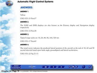 Automatic Flight Control Systems

                     ANSWERS:
                     ANSWER 1.

                     Yellow

                     CH21 P21-21 Para57

                     ANSWER 2.

                     The EADI and EHSI displays are also known as the Primary display and Navigation display
                     respectively.

                     CH21 P21-12 Para38

                     ANSWER 3.

                     Typical range scales are 10, 20, 40, 80, 160, 320 nm

                     CH21 P21-17 Para45

                     ANSWER 4.

                     The trend vector indicates the predicted lateral position of the aircraft at the end of 30, 60 and 90
                     second intervals based upon bank angle, groundspeed and lateral acceleration.

                     CH21 P21-22 Fig 21-15




Chapter 22 Page 70   © G LONGHURST 1999 All Rights Reserved Worldwide
 