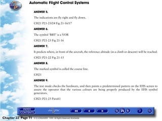 Automatic Flight Control Systems

                     ANSWER 5.

                     The indications are fly right and fly down.

                     CH21 P21-23/24 Fig 21-16/17

                     ANSWER 6.

                     The symbol ‘RBT’ is a VOR

                     CH21 P21-23 Fig 21-16

                     ANSWER 7.

                     It predicts where, in front of the aircraft, the reference altitude (in a climb or descent) will be reached.

                     CH21 P21-22 Fig 21-15

                     ANSWER 8.

                     The marked symbol is called the course line.

                     CH21

                     ANSWER 9.

                     The test mode checks the hardware, and then paints a predetermined pattern on the EFIS screen to
                     assure the operator that the various colours are being properly produced by the EFIS symbol
                     generators.

                     CH21 P21-25 Para61




Chapter 22 Page 71   © G LONGHURST 1999 All Rights Reserved Worldwide
 