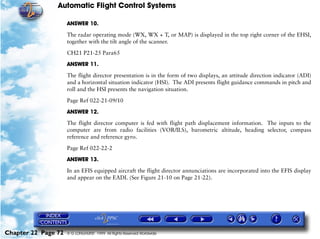 Automatic Flight Control Systems

                     ANSWER 10.

                     The radar operating mode (WX, WX + T, or MAP) is displayed in the top right corner of the EHSI,
                     together with the tilt angle of the scanner.

                     CH21 P21-25 Para65

                     ANSWER 11.

                     The flight director presentation is in the form of two displays, an attitude direction indicator (ADI)
                     and a horizontal situation indicator (HSI). The ADI presents flight guidance commands in pitch and
                     roll and the HSI presents the navigation situation.

                     Page Ref 022-21-09/10

                     ANSWER 12.

                     The flight director computer is fed with flight path displacement information. The inputs to the
                     computer are from radio facilities (VOR/ILS), barometric altitude, heading selector, compass
                     reference and reference gyro.
                     Page Ref 022-22-2

                     ANSWER 13.

                     In an EFIS equipped aircraft the flight director annunciations are incorporated into the EFIS display
                     and appear on the EADI. (See Figure 21-10 on Page 21-22).




Chapter 22 Page 72   © G LONGHURST 1999 All Rights Reserved Worldwide
 