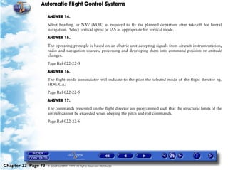 Automatic Flight Control Systems

                     ANSWER 14.

                     Select heading, or NAV (VOR) as required to fly the planned departure after take-off for lateral
                     navigation. Select vertical speed or IAS as appropriate for vertical mode.

                     ANSWER 15.

                     The operating principle is based on an electric unit accepting signals from aircraft instrumentation,
                     radio and navigation sources, processing and developing them into command position or attitude
                     changes.

                     Page Ref 022-22-3

                     ANSWER 16.

                     The flight mode annunciator will indicate to the pilot the selected mode of the flight director eg.
                     HDG,GA.

                     Page Ref 022-22-5

                     ANSWER 17.
                     The commands presented on the flight director are programmed such that the structural limits of the
                     aircraft cannot be exceeded when obeying the pitch and roll commands.

                     Page Ref 022-22-6




Chapter 22 Page 73   © G LONGHURST 1999 All Rights Reserved Worldwide
 