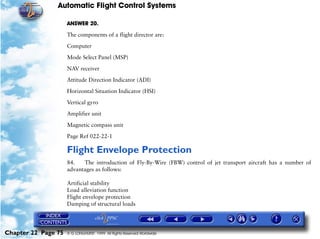 Automatic Flight Control Systems

                     ANSWER 20.

                     The components of a flight director are:

                     Computer

                     Mode Select Panel (MSP)

                     NAV receiver

                     Attitude Direction Indicator (ADI)

                     Horizontal Situation Indicator (HSI)

                     Vertical gyro

                     Amplifier unit

                     Magnetic compass unit

                     Page Ref 022-22-1

                     Flight Envelope Protection
                     84.   The introduction of Fly-By-Wire (FBW) control of jet transport aircraft has a number of
                     advantages as follows:

                     Artificial stability
                     Load alleviation function
                     Flight envelope protection
                     Damping of structural loads




Chapter 22 Page 75   © G LONGHURST 1999 All Rights Reserved Worldwide
 