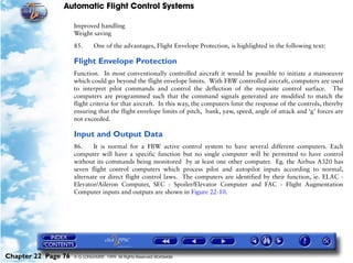 Automatic Flight Control Systems

                     Improved handling
                     Weight saving

                     85.      One of the advantages, Flight Envelope Protection, is highlighted in the following text:

                     Flight Envelope Protection
                     Function. In most conventionally controlled aircraft it would be possible to initiate a manoeuvre
                     which could go beyond the flight envelope limits. With FBW controlled aircraft, computers are used
                     to interpret pilot commands and control the deflection of the requisite control surface. The
                     computers are programmed such that the command signals generated are modified to match the
                     flight criteria for that aircraft. In this way, the computers limit the response of the controls, thereby
                     ensuring that the flight envelope limits of pitch, bank, yaw, speed, angle of attack and ‘g’ forces are
                     not exceeded.

                     Input and Output Data
                     86.    It is normal for a FBW active control system to have several different computers. Each
                     computer will have a specific function but no single computer will be permitted to have control
                     without its commands being monitored by at least one other computer. Eg. the Airbus A320 has
                     seven flight control computers which process pilot and autopilot inputs according to normal,
                     alternate or direct flight control laws. The computers are identified by their function, ie. ELAC -
                     Elevator/Aileron Computer, SEC - Spoiler/Elevator Computer and FAC - Flight Augmentation
                     Computer inputs and outputs are shown in Figure 22-10.




Chapter 22 Page 76   © G LONGHURST 1999 All Rights Reserved Worldwide
 