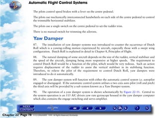 Automatic Flight Control Systems

                     The pilots control speed brakes with a lever on the centre pedestal.

                     The pilots use mechanically interconnected handwheels on each side of the centre pedestal to control
                     the trimmable horizontal stabilizer.

                     The pilots use a single switch on the centre pedestal to set the rudder trim.

                     There is no manual switch for trimming the ailerons.

                     Yaw Damper
                     87.    The installation of yaw damper systems was introduced to counter the occurrence of Dutch
                     Roll which is a yawing-rolling motion experienced by aircraft, especially those with a swept wing
                     configuration. Dutch Roll is explained in detail in Chapter 8, Principles of Flight.

                     88.    The natural damping of some aircraft depends on the size of the rudder, vertical stabiliser and
                     the speed of the aircraft, damping being more responsive at higher speeds. The requirement to
                     control Dutch Roll would be a function of the pilot, which would be very tedious. Such an action
                     requires displacement of the rudder to assist the vertical stabiliser in its stabilising function.
                     Therefore, to relieve the pilot of the requirement to control Dutch Roll, yaw dampers were
                     introduced to do it automatically.
                     89.     The yaw damper system will function with either the automatic control system i.e. autopilot
                     engaged or disengaged. If the automatic control system utilises a two axis auto pilot (roll and pitch)
                     the third axis will be provided by a sub system known as a Yaw Damper system.

                     90.     The operation of a yaw damper system is shown schematically by Figure 22-11. Central to
                     the system operation is an 115 A/C driven yaw rate gyroscope housed in the yaw damper computer
                     which also contains the engage switching and servo amplifier.




Chapter 22 Page 78   © G LONGHURST 1999 All Rights Reserved Worldwide
 
