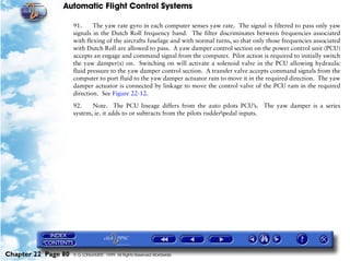 Automatic Flight Control Systems

                     91.     The yaw rate gyro in each computer senses yaw rate. The signal is filtered to pass only yaw
                     signals in the Dutch Roll frequency band. The filter discriminates between frequencies associated
                     with flexing of the aircrafts fuselage and with normal turns, so that only those frequencies associated
                     with Dutch Roll are allowed to pass. A yaw damper control section on the power control unit (PCU)
                     accepts an engage and command signal from the computer. Pilot action is required to initially switch
                     the yaw damper(s) on. Switching on will activate a solenoid valve in the PCU allowing hydraulic
                     fluid pressure to the yaw damper control section. A transfer valve accepts command signals from the
                     computer to port fluid to the yaw damper actuator ram to move it in the required direction. The yaw
                     damper actuator is connected by linkage to move the control valve of the PCU ram in the required
                     direction. See Figure 22-12.

                     92.    Note. The PCU lineage differs from the auto pilots PCU’s. The yaw damper is a series
                     system, ie. it adds to or subtracts from the pilots rudderpedal inputs.




Chapter 22 Page 80   © G LONGHURST 1999 All Rights Reserved Worldwide
 