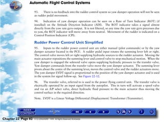 Automatic Flight Control Systems

                     93.    There is no feedback into the rudder control system so yaw damper operation will not be seen
                     as rudder pedal movement.

                     94.     Indication of yaw damper operation can be seen on a Rate of Turn Indicator (ROT) (if
                     installed) on the Attitude Direction Indicator (ADI). The ROT indicator takes a signal almost
                     directly from the yaw rate gyro output. It is not filtered, so any time the yaw rate gyro precesses due
                     to yaw, the ROT indicator will move away from neutral. Movement of the rudder is indicated on a
                     Control Position Indicator (CPI).

                     Rudder Power Control Unit Simplified
                     95.     Inputs to the rudder power control unit are either manual (pilot commands) or by the yaw
                     damper actuator located in the PCU. A rudder pedal input rotates the summing lever left or right.
                     The control valve moves left or right supplying hydraulic sources to the rudder actuator. Moving the
                     main actuator repositions the summing lever and control valve to stop mechanical motion. When the
                     yaw damper is engaged the solenoid valve opens supplying hydraulic pressure to the transfer valve.
                     Yaw damper commands from the transfer valve move the yaw damper actuator. The summing lever
                     pivots about the centre of the summing lever, moves the control valve and the rudder actuators move.
                     The yaw damper LVDT signal is proportional to the position of the yaw damper actuator and is used
                     in the system for signal follow-up. See Figure 22-12.
                     96.     The transfer valve, referred to is used in the power flying control unit. The transfer valve is
                     electrically operated by an input signal from the autopilot. This in turn will activate a spool valve
                     and via an A/P select valve, direct hydraulic fluid pressure to the main actuator thus moving the
                     control surface in the required direction.

                     Note. LVDT is a Linear Voltage Differential (Displacement) Transformer (Transmitter).




Chapter 22 Page 82   © G LONGHURST 1999 All Rights Reserved Worldwide
 