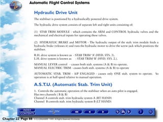Automatic Flight Control Systems

                     Hydraulic Drive Unit
                     The stabiliser is positioned by a hydraulically powered drive system.

                     The hydraulic drive system consists of separate left and right units consisting of:

                     (1) STAB TRIM MODULE - which contains the ARM and CONTROL hydraulic valves and the
                     mechanical and electrical inputs for operating these valves.

                     (2) HYDRAULIC BRAKE and MOTOR - The hydraulic output of the stab. trim module feeds a
                     hydraulic brake (releases it) and runs the hydraulic motor to drive the screw jack which positions the
                     stabiliser.

                     R.H. drive system is known as - STAB TRIM ‘A’ (HYD. SYS. 3).
                     L.H. drive system is known as - STAB TRIM ‘B’ (HYD. SYS. 2.).

                     MANUAL LEVER control - causes both stab. systems (A & B) to operate.
                     MANUAL ELECTRIC TRIM - causes both stab. systems (A & B) to operate

                     AUTOMATIC STAB. TRIM - A/P ENGAGED - causes only ONE stab. system to operate. So
                     operation is at half speed relative to manual operation.

                     A.S.T.U. (Automatic Stab. Trim Unit)
                     1. Controls the automatic operation of the stabiliser when an auto pilot is engaged.
                     Has two channels ( B & B)
                     Channel A controls stab. trim hydraulic system A (RT HAND)
                     Channel B controls stab. trim hydraulic system B (LT HAND)




Chapter 22 Page 88   © G LONGHURST 1999 All Rights Reserved Worldwide
 