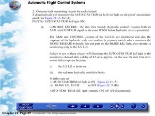 Automatic Flight Control Systems

                     2. Contains fault monitoring circuits for each channel.
                     A detached fault will illuminate the AUTO STAB TRIM (A & B) fail light on the pilots’ annunciator
                     panel (See Figure 22-15, Part A).
                     FAULTS:- AUTO STAB TRIM fail light ON.

                              (a)       CONTROL FAILURE:- The stab trim module (hydraulic control) requires both an
                                        ARM and CONTROL signal in the same SENSE before hydraulic drive is permitted.

                                        The ARM and CONTROL circuits of the A.S.T.U. are monitored and also the
                                        response of the hydraulic stab trim module (a pressure switch which monitors the
                                        BRAKE RELEASE hydraulic line and puts on the BRAKE REL light, also operates a
                                        monitoring relay in the A.S.T.U).

                                        Failure of any of these circuits will illuminate the AUTO STAB TRIM fail light of the
                                        inoperative channel after a delay of 8.5 secs. approx. In this case the stab trim drive
                                        motor fails to operate because:

                                        (i)      the A.S.T.U. is faulty or

                                        (ii)     the stab trim hydraulic module is faulty.

                                        In either case an
                                        (i) AUTO STAB TRIM fail light is ON (Figure 22-15 (A))
                                        (ii) BRAKE REL LIGHT          is OUT (Figure 22-15 (D))

                                        AUTO STAB TRIM fail light remains ON till A/P disconnected.




Chapter 22 Page 89   © G LONGHURST 1999 All Rights Reserved Worldwide
 