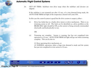 Automatic Flight Control Systems

                              (b)       OUT OF TRIM:- Stabiliser trim drive stops when the stabiliser and elevator are
                                        aligned.

                                        If the stabiliser is not trimmed out after 12 secs. of a trim demand being made, the
                                        AUTO STAB TRIM fail light of the inoperative channel will come ON.

                                        In this case the control system is good but the drive system is suspect, either:-

                                        (i)      Drive has failed due to a faulty drive motor or drive mechanism. There is no
                                                 trimming action at all. The fault can be identified as a drive problem as the
                                                 BRAKE REL light should be ON, as the system is being correctly commanded
                                                 electrically and hydraulically to run.

                                                 OR

                                        (ii)     Trimming not complete. System is running, but has not completed trim
                                                 operation in 12 secs. AUTO STAB TRIM fail light will go out when trimming
                                                 complete. This can be due to:

                                                 (1) Slow operating drive mechanism, or
                                                 (2) NORMAL operation, when a large trim demand is made and the system
                                                 has just not completed its trim action in 12 secs.




Chapter 22 Page 90   © G LONGHURST 1999 All Rights Reserved Worldwide
 