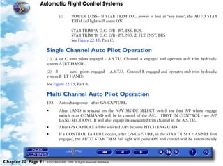 Automatic Flight Control Systems

                              (c)       POWER LOSS:- If STAB TRIM D.C. power is lost at ‘any time’, the AUTO STAB
                                        TRIM fail light will come ON.

                                        STAB TRIM ‘A’ D.C. C/B - P.7. ESS. BUS.
                                        STAB TRIM ‘B’ D.C. C/B - P.7. NO. 2. FLT. INST. BUS
                                        See Figure 22-15, Part C.

                     Single Channel Auto Pilot Operation
                     (1) A or C auto pilots engaged - A.S.T.U. Channel A engaged and operates stab trim hydraulic
                     system A (RT HAND).

                     (2) B        auto pilots engaged - A.S.T.U. Channel B engaged and operates stab trim hydraulic
                     system B (LT HAND).

                     See Figure 22-15, Part B.

                     Multi Channel Auto Pilot Operation
                     103.     Auto changeover - after G/S CAPTURE.
                     •        After LAND is selected on the NAV MODE SELECT switch the first A/P whose engage
                              switch is at COMMAND will be in control of the A/C. (FIRST IN CONTROL - see A/P
                              LAND SECTION). It will also engage its associated trim channel in the A.S.T.U.
                     •        After G/S CAPTURE all the selected A/Ps become PITCH ENGAGED.
                     •        If a CONTROL FAILURE occurs, after G/S CAPTURE, in the STAB TRIM CHANNEL first
                              engaged, the AUTO STAB TRIM fail light will come ON and control will be automatically




Chapter 22 Page 91   © G LONGHURST 1999 All Rights Reserved Worldwide
 