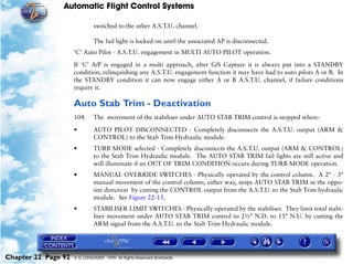 Automatic Flight Control Systems

                              switched to the other A.S.T.U. channel.

                              The fail light is locked on until the associated AP is disconnected.
                     ‘C’ Auto Pilot - A.S.T.U. engagement in MULTI AUTO PILOT operation.

                     If ‘C’ A/P is engaged in a multi approach, after G/S Capture it is always put into a STANDBY
                     condition, relinquishing any A.S.T.U. engagement function it may have had to auto pilots A or B. In
                     the STANDBY condition it can now engage either A or B A.S.T.U. channel, if failure conditions
                     require it.

                     Auto Stab Trim - Deactivation
                     104.     The movement of the stabiliser under AUTO STAB TRIM control is stopped when:-

                     •        AUTO PILOT DISCONNECTED - Completely disconnects the A.S.T.U. output (ARM &
                              CONTROL) to the Stab Trim Hydraulic module.
                     •        TURB MODE selected - Completely disconnects the A.S.T.U. output (ARM & CONTROL)
                              to the Stab Trim Hydraulic module. The AUTO STAB TRIM fail lights are still active and
                              will illuminate if an OUT OF TRIM CONDITION occurs during TURB MODE operation.
                     •        MANUAL OVERRIDE SWITCHES - Physically operated by the control column. A 2° - 3°
                              manual movement of the control column, either way, stops AUTO STAB TRIM in the oppo-
                              site direction by cutting the CONTROL output from the A.S.T.U. to the Stab Trim hydraulic
                              module. See Figure 22-15.
                     •        STABILISER LIMIT SWITCHES - Physically operated by the stabiliser. They limit total stabi-
                              liser movement under AUTO STAB TRIM control to 2½° N.D. to 13° N.U. by cutting the
                              ARM signal from the A.S.T.U. to the Stab Trim Hydraulic module.




Chapter 22 Page 92   © G LONGHURST 1999 All Rights Reserved Worldwide
 