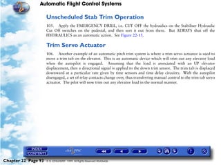 Automatic Flight Control Systems

                     Unscheduled Stab Trim Operation
                     105. Apply the EMERGENCY DRILL, i.e. CUT OFF the hydraulics on the Stabiliser Hydraulic
                     Cut Off switches on the pedestal, and then sort it out from there. But ALWAYS shut off the
                     HYDRAULICS as an automatic action. See Figure 22-15.

                     Trim Servo Actuator
                     106. Another example of an automatic pitch trim system is where a trim servo actuator is used to
                     move a trim tab on the elevator. This is an automatic device which will trim out any elevator load
                     when the autopilot is engaged. Assuming that the load is associated with an UP elevator
                     displacement, then a directional signal is applied to the down trim sensor. The trim tab is displaced
                     downward at a particular rate given by time sensors and time delay circuitry. With the autopilot
                     disengaged, a set of relay contacts change over, thus transferring manual control to the trim tab servo
                     actuator. The pilot will now trim out any elevator load in the normal manner.




Chapter 22 Page 93   © G LONGHURST 1999 All Rights Reserved Worldwide
 