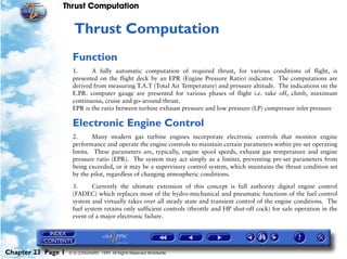 Thrust Computation


                     23   Thrust Computation
                     Function
                     1.     A fully automatic computation of required thrust, for various conditions of flight, is
                     presented on the flight deck by an EPR (Engine Pressure Ratio) indicator. The computations are
                     derived from measuring T.A.T (Total Air Temperature) and pressure altitude. The indications on the
                     E.PR. computer gauge are presented for various phases of flight i.e. take off, climb, maximum
                     continuous, cruise and go-around thrust.
                     EPR is the ratio between turbine exhaust pressure and low pressure (LP) compressor inlet pressure

                     Electronic Engine Control
                     2.      Many modern gas turbine engines incorporate electronic controls that monitor engine
                     performance and operate the engine controls to maintain certain parameters within pre-set operating
                     limits. These parameters are, typically, engine spool speeds, exhaust gas temperature and engine
                     pressure ratio (EPR). The system may act simply as a limiter, preventing pre-set parameters from
                     being exceeded, or it may be a supervisory control system, which maintains the thrust condition set
                     by the pilot, regardless of changing atmospheric conditions.

                     3.      Currently the ultimate extension of this concept is full authority digital engine control
                     (FADEC) which replaces most of the hydro-mechanical and pneumatic functions of the fuel control
                     system and virtually takes over all steady state and transient control of the engine conditions. The
                     fuel system retains only sufficient controls (throttle and HP shut-off cock) for safe operation in the
                     event of a major electronic failure.




Chapter 23 Page 1   © G LONGHURST 1999 All Rights Reserved Worldwide
 