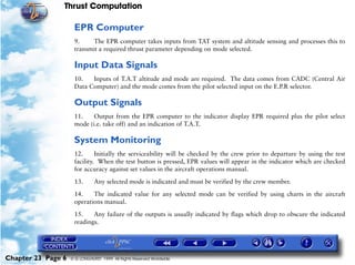 Thrust Computation

                     EPR Computer
                     9.     The EPR computer takes inputs from TAT system and altitude sensing and processes this to
                     transmit a required thrust parameter depending on mode selected.

                     Input Data Signals
                     10.   Inputs of T.A.T altitude and mode are required. The data comes from CADC (Central Air
                     Data Computer) and the mode comes from the pilot selected input on the E.P.R selector.

                     Output Signals
                     11.    Output from the EPR computer to the indicator display EPR required plus the pilot select
                     mode (i.e. take off) and an indication of T.A.T.

                     System Monitoring
                     12.      Initially the serviceability will be checked by the crew prior to departure by using the test
                     facility. When the test button is pressed, EPR values will appear in the indicator which are checked
                     for accuracy against set values in the aircraft operations manual.

                     13.       Any selected mode is indicated and must be verified by the crew member.

                     14.    The indicated value for any selected mode can be verified by using charts in the aircraft
                     operations manual.

                     15.    Any failure of the outputs is usually indicated by flags which drop to obscure the indicated
                     readings.




Chapter 23 Page 6   © G LONGHURST 1999 All Rights Reserved Worldwide
 