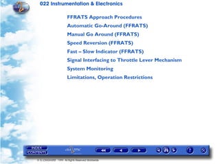 022 Instrumentation & Electronics

                       FFRATS Approach Procedures
                       Automatic Go-Around (FFRATS)
                       Manual Go Around (FFRATS)
                       Speed Reversion (FFRATS)
                       Fast – Slow Indicator (FFRATS)
                       Signal Interfacing to Throttle Lever Mechanism
                       System Monitoring
                       Limitations, Operation Restrictions




© G LONGHURST 1999 All Rights Reserved Worldwide
 