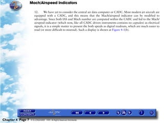 Mach/Airspeed Indicators

                      12.     We have yet to consider the central air data computer or CADC. Most modern jet aircraft are
                      equipped with a CADC, and this means that the Mach/airspeed indicator can by modified to
                      advantage. Since both IAS and Mach number are computed within the CADC and fed to the Mach/
                      airspeed indicator (which now, like all CADC driven instruments contains no capsules) as electrical
                      signals, it is a simple matter to present the both speeds as digital readouts, which are much easier to
                      read (or more difficult to misread). Such a display is shown at Figure 4-1(b).




Chapter 4 Page 7   © G LONGHURST 1999 All Rights Reserved Worldwide
 