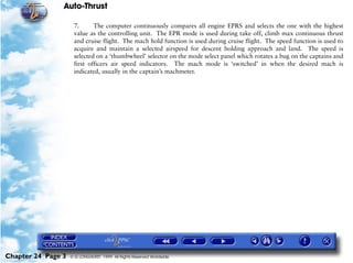 Auto-Thrust

                     7.      The computer continuously compares all engine EPRS and selects the one with the highest
                     value as the controlling unit. The EPR mode is used during take off, climb max continuous thrust
                     and cruise flight. The mach hold function is used during cruise flight. The speed function is used to
                     acquire and maintain a selected airspeed for descent holding approach and land. The speed is
                     selected on a ‘thumbwheel’ selector on the mode select panel which rotates a bug on the captains and
                     first officers air speed indicators. The mach mode is ‘switched’ in when the desired mach is
                     indicated, usually in the captain’s machmeter.




Chapter 24 Page 3   © G LONGHURST 1999 All Rights Reserved Worldwide
 
