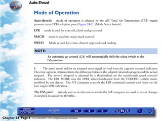 Auto-Thrust

                     Mode of Operation
                     Auto throttle     mode of operation is selected by the A/T Total Air Temperature (TAT) engine
                     pressure ratio (EPR) selection panel Figure 24-2. (Mode Select Switch).

                     EPR        mode is used for take off, climb and go around

                     MACH            mode is used for cruise mach control.

                     SPEED           Mode is used for cruise, descent approach and landing.

                      NOTE:
                                    An automatic go around (GA) will automatically shift the select switch to the
                                    GA position.

                     8.     The speed mode utilizes an airspeed error signal derived from the captains airspeed indicator.
                     The error signal is obtained from the difference between the selected (desired) airspeed and the actual
                     airspeed. The desired airspeed is adjusted by a thumbwheel on the autothrottle speed selector/
                     indicator. The EPR MODE uses the EPRL selected/indicated from the TAT/EPRL system mode,
                     modified by any derate. The A/T computer controls the EPR command counter and index on the
                     four engine EPR indicators.

                     The INS pitch       attitude and an accelerometer within the A/T computer are used to detect changes
                     in airspeed to adjust the throttles.




Chapter 24 Page 5   © G LONGHURST 1999 All Rights Reserved Worldwide
 