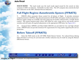 Auto-Thrust

                     MACH MODE            The mach mode uses the mach mode signal sensed by the central air data
                     computer (CADC) on selection. And holds it at that value. The A/T computer also controls the fast/
                     slow indicators on the ADI (Attitude Director Indicator).

                     Full Flight Regime Autothrottle System (FFRATS)
                     9.      FFRATS offers automatic thrust control for all phases of flight. It provides minimum
                     airspeed protection (ALPHA), flap placard protection (FLAP LIM) and engine overboost protection.
                     Selective engine ratings are available and each rating may be further reduced with a variable derate
                     control. The system monitors pack valves, APU bleed air valve, wing anti-ice and nacelle anti-ice
                     switches and will make all required adjustments to the appropriate EPR limits. See Figure 24-3.

                     10.     Airspeed Select (SPEED) and Mach Hold (MACH) are provided for low and high altitude
                     cruise. FFRATS does not provide minimum N1 requirements for wing and/or engine/nacelle anti-ice
                     protection.

                     Before Takeoff (FFRATS)
                     11.     Select the TOD mode on the A/T EPRL Mode Selector Switch. For reduced thrust, Rating
                     Select Switches I or II may be activated and a further reduction may be made by using the Manual
                     EPR Derate Switch.




Chapter 24 Page 6   © G LONGHURST 1999 All Rights Reserved Worldwide
 