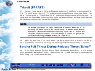 Auto-Thrust

                     Takeoff (FFRATS)
                     12.    Advance thrust levers to the vertical position, momentarily stabilizing at approximately 1.1
                     EPR. The initial setting value (1.1 EPR) is not as important as obtaining symmetrical thrust. Place
                     the A/T engage switch to ON and allow the A/T to advance the thrust to the selected setting. The
                     engine with the highest EPR is the controlling engine and all thrust levers will stop advancing when
                     the controlling engine reaches the selected rating limit.

                      NOTE:
                                    For normal operations, the thrust should not be adjusted while the A/T is
                                    advancing the thrust levers to the takeoff setting. If another thrust lever is
                                    adjusted to a higher thrust than the controlling engine, the A/T system will
                                    select that engine for control. Random changes in control can prevent the
                                    system from obtaining limit EPR by 80 KIAS (THR HLD).

                     13.  Make the final trim of the thrust when THR HLD annunciation is displayed on the A/T
                     FMA. Adjustments are made by advancing low thrust engines to the desired setting as required.

                     Setting Full Thrust During Reduced Thrust Takeoff
                     14.     If full thrust is desired during a reduced thrust takeoff using Rating Select I or II or Manual
                     derate, press either Rating Select Switch. This will cause the TAT/EPR limit mode to revert to the full
                     thrust rating. Any variable derate will zero.




Chapter 24 Page 7   © G LONGHURST 1999 All Rights Reserved Worldwide
 