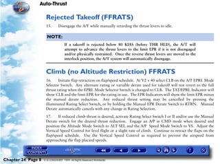 Auto-Thrust

                     Rejected Takeoff (FFRATS)
                     15.       Disengage the A/T while manually retarding the thrust levers to idle.

                      NOTE:
                                    If a takeoff is rejected below 80 KIAS (before THR HLD), the A/T will
                                    attempt to advance the thrust levers to the limit EPR if it is not disengaged
                                    and/or physically restrained. Once the reverse thrust levers are moved to the
                                    interlock position, the A/T system will automatically disengage.


                     Climb (no Altitude Restriction) FFRATS
                     16.     Initiate flap retraction on flap/speed schedule. At V2 + 40 select CLB on the A/T EPRL Mode
                     Selector Switch. Any alternate rating or variable derate used for takeoff will not revert to the full
                     thrust rating when the EPRL Mode Selector Switch is changed to CLB. The TAT/EPRL Indicator will
                     show CLB and the limit EPR for the rating in use. The EPR Indicators will show the limit EPR minus
                     the manual derate reduction. Any reduced thrust setting may be cancelled by pressing the
                     illuminated Rating Select Switch, or by holding the Manual EPR Derate Switch to RTRN. Manual
                     Derate automatically cancels with any change in Rating Selection.

                     17.     If reduced climb thrust is desired, activate Rating Select Switch I or II and/or use the Manual
                     Derate switch for the desired thrust reduction. Engage an A/P in CMD mode when desired and
                     position the Altitude Mode Switch to ALT SEL and the A/P Speed Mode Switch to VS. Adjust the
                     Vertical Speed Control for level flight or a slight rate of climb. Continue to retract the flaps on the
                     flap/speed schedule. Use the Vertical Speed Control as required to prevent the airspeed from
                     approaching the flap placard speeds.




Chapter 24 Page 8   © G LONGHURST 1999 All Rights Reserved Worldwide
 