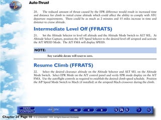Auto-Thrust

                     20.    The reduced amount of thrust caused by the EPR difference would result in increased time
                     and distance for climb to initial cruise altitude which could affect the ability to comply with ATC
                     departure requirements. There could be as much as 2 minutes and 15 miles increase in time and
                     distance to cruise altitude.

                     Intermediate Level Off (FFRATS)
                     21.    Set the Altitude Selector to level off altitude and the Altitude Mode Switch to ALT SEL. At
                     Altitude Select Capture, position the A/T Speed Selector to the desired level off airspeed and activate
                     the A/T SPEED Mode. The A/T FMA will display SPEED.

                     NOTE:
                                   Any variable derate will reset to zero.


                     Resume Climb (FFRATS)
                     22.    Select the desired clearance altitude on the Altitude Selector and ALT SEL on the Altitude
                     Mode Switch. Select EPR Mode on the A/T control panel and verify EPR mode display on the A/T
                     FMA. Use the autoflight controls as required to establish the desired climb speed schedule. Position
                     the A/P Speed Mode Switch to Mach (if installed) at the airspeed-Mach crossover during the climb.




Chapter 24 Page 10   © G LONGHURST 1999 All Rights Reserved Worldwide
 