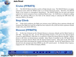 Auto-Thrust

                     Cruise (FFRATS)
                     23.    The MACH Mode should be used for all high altitude cruise. The MACH Mode is an engine
                     referenced system while the SPEED mode is an inertial referenced system. Therefore, the MACH
                     Mode is less sensitive to atmospheric disturbances. The MACH Mode has low gain and limited
                     authority for initial corrections from a stabilized Mach cruise. At 35,000 feet it is limited to adding
                     EPR to the reference EPR up to the limit of the selected rating or reducing the EPR below the
                     reference EPR by .20 initially.

                     Step Climb
                     24.    Under ideal conditions, the flight crew initiates cruise 2,000 feet above optimum altitude and
                     maintains that flight level until the weight has been reduced to the 2,000 feet below optimum altitude
                     weight, then, step climbs 4000 feet.

                     Descent (FFRATS)
                     25.     At the top of descent set the Altitude Selector to clearance altitude and the Mode Switch to
                     ALT SEL. Disengage the A/T. Set the A/P Speed Mode Switch to VS and set the Vertical Speed
                     Control to approximately 3,000 fpm or as required to obtain the desired descent schedule. Reduce
                     thrust to idle when on desired descent schedule. Select Mach (if installed) on the A/P Speed Mode
                     Switch or maintain descent Mach with the Vertical Speed Control. Select IAS on the A/P Speed
                     Mode Switch when intercepting the constant IAS descent schedule. Set the A/T Speed Selector to the
                     desired level off airspeed and select SPEED on the A/T control panel. At Altitude Select Capture,
                     engage the A/T. The A/T FMA will display SPEED.




Chapter 24 Page 11   © G LONGHURST 1999 All Rights Reserved Worldwide
 