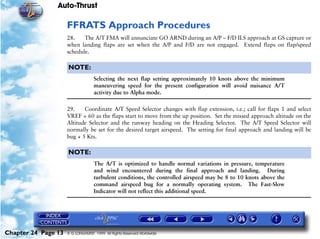 Auto-Thrust

                     FFRATS Approach Procedures
                     28.    The A/T FMA will annunciate GO ARND during an A/P – F/D ILS approach at GS capture or
                     when landing flaps are set when the A/P and F/D are not engaged. Extend flaps on flap/speed
                     schedule.

                     NOTE:
                                   Selecting the next flap setting approximately 10 knots above the minimum
                                   maneuvering speed for the present configuration will avoid nuisance A/T
                                   activity due to Alpha mode.

                     29.    Coordinate A/T Speed Selector changes with flap extension, i.e.; call for flaps 1 and select
                     VREF + 60 as the flaps start to move from the up position. Set the missed approach altitude on the
                     Altitude Selector and the runway heading on the Heading Selector. The A/T Speed Selector will
                     normally be set for the desired target airspeed. The setting for final approach and landing will be
                     bug + 5 Kts.

                     NOTE:
                                   The A/T is optimized to handle normal variations in pressure, temperature
                                   and wind encountered during the final approach and landing. During
                                   turbulent conditions, the controlled airspeed may be 8 to 10 knots above the
                                   command airspeed bug for a normally operating system. The Fast-Slow
                                   Indicator will not reflect this additional speed.




Chapter 24 Page 13   © G LONGHURST 1999 All Rights Reserved Worldwide
 