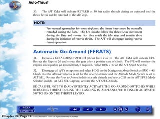 Auto-Thrust

                     30.     The A/T FMA will indicate RETARD at 30 feet radio altitude during an autoland and the
                     thrust levers will be retarded to the idle stop.

                     NOTE:
                                   For manual approaches for some airplanes, the thrust levers must be manually
                                   retarded during the flare. The F/E should follow the thrust lever movement
                                   during the flare and ensure that they reach the idle stop and remain there
                                   during the initiation of reverse thrust. The A/T will disengage during reverse
                                   thrust operation.


                     Automatic Go-Around (FFRATS)
                     31.    Depress a GO-AROUND SWITCH (thrust lever 2 or 3). The A/T FMA will indicate EPR.
                     Retract the flaps to 20 and retract the gear after a positive rate of climb. The F/E will monitor the
                     engines and equalize go-around trust, if required. Select BUG + 40 on the A/T Speed Selector.

                     32.    Disengage all A/P’s except one and select HDG on the Navigation Mode Switch at BUG + 40.
                     Check that the Altitude Selector is set for the desired altitude and the Altitude Mode Switch is set to
                     ALT SEL. Retract the flaps to 5 on schedule at a safe altitude and select CLB on the A/T EPRL Mode
                     Selector Switch. At ALT SEL Capture, activate the A/T SPEED mode.

                     BE CAREFUL NOT TO INADVERTENTLY ACTIVATE THE GO-AROUND SWITCHES WHILE
                     REDUCING THRUST DURING THE LANDING IN AIRPLANES WITH FINGER ACTIVATED
                     SWITCHES ON THE THRUST LEVERS.




Chapter 24 Page 14   © G LONGHURST 1999 All Rights Reserved Worldwide
 