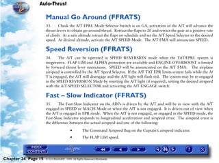 Auto-Thrust

                     Manual Go Around (FFRATS)
                     33.     Check the A/T EPRL Mode Selector Switch is on GA, activation of the A/T will advance the
                     thrust levers to obtain go-around thrust. Retract the flaps to 20 and retract the gear at a positive rate
                     of climb. At a safe altitude retract the flaps on schedule and set the A/T Speed Selector to the desired
                     speed. At desired altitude, activate the A/T SPEED Mode. The A/T FMA will annunciate SPEED.

                     Speed Reversion (FFRATS)
                     34.     The A/T can be operated in SPEED REVERSION mode when the TAT/EPRL system is
                     inoperative. FLAP LIM and ALPHA protection are available and ENGINE OVERBOOST is limited
                     by forward thrust lever restrictions. SPEED will be annunciated on the A/T FMA. The airplane
                     airspeed is controlled by the A/T Speed Selector. If the A/T TAT EPR limits system fails while the A/
                     T is engaged, the A/T will disengage and the A/T light will flash red. The system may be re-engaged
                     in the SPEED REVERSION Mode by resetting the A/T light (if required), setting the desired airspeed
                     with the A/T SPEED SELECTOR and activating the A/T ENGAGE switch.

                     Fast – Slow Indicator (FFRATS)
                     35.     The Fast-Slow Indicator on the ADI’s is driven by the A/T and will be in view with the A/T
                     engaged in SPEED or MACH Mode or when the A/T is not engaged. It is driven out of view when
                     the A/T is engaged in EPR mode. When the A/T is not engaged, or engaged in the SPEED mode, the
                     Fast-Slow Indicator responds to longitudinal acceleration and airspeed error. The airspeed error is
                     the difference between the actual airspeed and one of the following:

                                        •        The Command Airspeed Bug on the Captain’s airspeed indicator.
                                        •        The FLAP LIM speed.




Chapter 24 Page 15   © G LONGHURST 1999 All Rights Reserved Worldwide
 