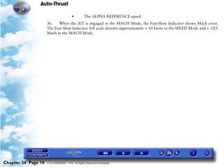 Auto-Thrust

                                        •        The ALPHA REFERENCE speed.
                     36.   When the A/T is engaged in the MACH Mode, the Fast-Slow Indicator shows Mach error.
                     The Fast-Slow Indicator full scale denotes approximately + 10 knots in the SPEED Mode and + .025
                     Mach in the MACH Mode.




Chapter 24 Page 16   © G LONGHURST 1999 All Rights Reserved Worldwide
 