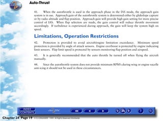 Auto-Thrust

                     41.    When the autothrottle is used in the approach phase in the IAS mode, the approach gain
                     system is in use. Approach gain of the autothrottle system is determined either by glideslope capture
                     or by radio altitude and flap position. Approach gain will provide high gain setting for more precise
                     control of IAS. When flap selection are made, the gain control will reduce throttle movement
                     accordingly. If turbulence is experienced during approach, the gain will keep the system high on
                     speed.

                     Limitations, Operation Restrictions
                     42.     Protection is provided to avoid aircraft/engine limitation exceedance. Minimum speed
                     protection is provided by angle of attack sensors. Engine overboost is protected by engine indicating
                     limit sensors. Flap limit speed is protected by sensors monitoring flap position and airspeed.

                     43.   It is generally recommended that the auto throttle be turned off when flying the aircraft
                     manually.

                     44.     Since the autothrottle system does not provide minimum RPM’s during wing or engine nacelle
                     anti-icing it should not be used in these circumstances.




Chapter 24 Page 19   © G LONGHURST 1999 All Rights Reserved Worldwide
 