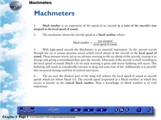Machmeters


                      5   Machmeters
                      1.     Mach number is an expression of the speed of an aircraft as a ratio of the aircraft's true
                      airspeed to the local speed of sound.

                      2.        The machmeter shows the aircraft speed as a Mach number, where:

                                                                                       true airspeed
                                                                Mach number = ------------------------------------------------
                                                                                                                             -
                                                                              local speed of sound
                      3.      With high-speed aircraft the Machmeter is an essential instrument. As the aircraft travels
                      through the air it creates pressure waves which travel ahead of the aircraft at the local speed of
                      sound. These pressure waves act as an advance warning to the air ahead of the aircraft, causing it to
                      diverge and giving a streamlined flow past the aircraft. Obviously if the aircraft is itself travelling at
                      the local speed of sound (Mach 1.0) no such warning is given and severe buffeting will occur. This
                      buffeting will result in considerable increase in drag and some loss of lift. Additionally it is possible
                      that structural damage and loss of control may occur.

                      4.     The air over the thickest part of the wing will achieve the local speed of sound at aircraft
                      speeds which are below Mach 1.0. The aircraft speed (expressed as a Mach number) at which this
                      occurs is known as the critical Mach number. Thus a knowledge of Mach number is of vital
                      importance.




Chapter 5 Page 1   © G LONGHURST 1999 All Rights Reserved Worldwide
 