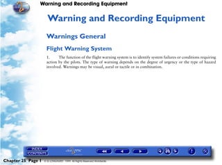 Warning and Recording Equipment


                     25   Warning and Recording Equipment
                     Warnings General
                     Flight Warning System
                     1.     The function of the flight warning system is to identify system failures or conditions requiring
                     action by the pilots. The type of warning depends on the degree of urgency or the type of hazard
                     involved. Warnings may be visual, aural or tactile or in combination.




Chapter 25 Page 1   © G LONGHURST 1999 All Rights Reserved Worldwide
 