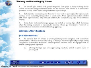 Warning and Recording Equipment

                     5.     On aircraft types without EFIS systems the general alert system of master warning, master
                     caution and aural warnings remains the same, but the dedicated alert consists of an annunciator
                     panel with sections for red light warnings and amber light warnings.

                     6.      Included in the annunciator panel there may be blue, white or green lights. Blue lights indicate
                     electrical power availability, valve position or system status. White lights indicate systems selected
                     OFF. Green lights indicate a fully extended condition, for example leading edge devices or thrust
                     reverser.
                     7.     Some electro-mechanical analogue gauges may include a warning light which illuminates
                     when the limiting parameter is exceeded, for example exhaust gas temperature. Failure of an
                     electromechanical instrument is indicated by a flag appearing.

                     Altitude Alert System
                     JAR Requirements
                     8.      An operator shall not operate a turbine propeller powered aeroplane with a maximum
                     certificated take-off mass in excess of 5700 kg or having a maximum approved passenger seating
                     configuration of more than 9 seats or a turbojet powered aeroplane unless it is equipped with an
                     altitude alerting system capable of:

                               (a)      Alerting the flight crew upon approaching preselected altitude in either ascent or
                                        descent; and




Chapter 25 Page 3   © G LONGHURST 1999 All Rights Reserved Worldwide
 