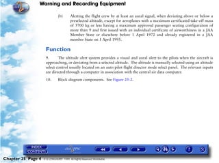 Warning and Recording Equipment

                               (b)      Alerting the flight crew by at least an aural signal, when deviating above or below a
                                        preselected altitude, except for aeroplanes with a maximum certificated take-off mass
                                        of 5700 kg or less having a maximum approved passenger seating configuration of
                                        more than 9 and first issued with an individual certificate of airworthiness in a JAA
                                        Member State or elsewhere before 1 April 1972 and already registered in a JAA
                                        member State on 1 April 1995.

                     Function
                     9.      The altitude alert system provides a visual and aural alert to the pilots when the aircraft is
                     approaching, or deviating from a selected altitude. The altitude is manually selected using an altitude
                     select control usually located on an auto pilot flight director mode select panel. The relevant inputs
                     are directed through a computer in association with the central air data computer.

                     10.       Block diagram components. See Figure 25-2.




Chapter 25 Page 4   © G LONGHURST 1999 All Rights Reserved Worldwide
 