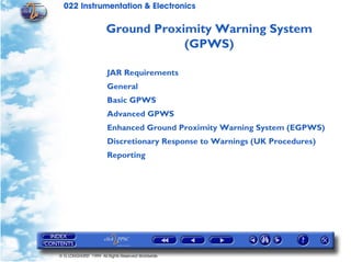 022 Instrumentation & Electronics

                      Ground Proximity Warning System
                                  (GPWS)

                       JAR Requirements
                       General
                       Basic GPWS
                       Advanced GPWS
                       Enhanced Ground Proximity Warning System (EGPWS)
                       Discretionary Response to Warnings (UK Procedures)
                       Reporting




© G LONGHURST 1999 All Rights Reserved Worldwide
 