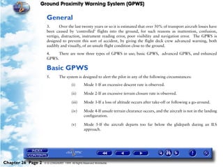 Ground Proximity Warning System (GPWS)

                     General
                     3.      Over the last twenty years or so it is estimated that over 50% of transport aircraft losses have
                     been caused by ‘controlled’ flights into the ground, for such reasons as inattention, confusion,
                     vertigo, distraction, instrument reading error, poor visibility and navigation error. The GPWS is
                     designed to prevent this sort of accident, by giving the flight deck crew advanced warning, both
                     audibly and visually, of an unsafe flight condition close to the ground.

                     4.    There are now three types of GPWS in use; basic GPWS, advanced GPWS, and enhanced
                     GPWS.

                     Basic GPWS
                     5.        The system is designed to alert the pilot in any of the following circumstances:

                                        (i)       Mode 1-If an excessive descent rate is observed.

                                        (ii)      Mode 2-If an excessive terrain closure rate is observed.

                                        (iii)     Mode 3-If a loss of altitude occurs after take-off or following a go-around.

                                        (iv)      Mode 4-If unsafe terrain clearance occurs, and the aircraft is not in the landing
                                                  configuration.

                                        (v)       Mode 5-If the aircraft departs too far below the glidepath during an ILS
                                                  approach.




Chapter 26 Page 2   © G LONGHURST 1999 All Rights Reserved Worldwide
 