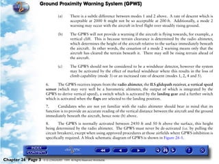 Ground Proximity Warning System (GPWS)

                               (a)      There is a subtle difference between modes 1 and 2 above. A rate of descent which is
                                        acceptable at 2000 ft might not be so acceptable at 200 ft. Additionally, a mode 2
                                        warning may occur with the aircraft in level flight over steadily rising ground.

                               (b)      The GPWS will not provide a warning if the aircraft is flying towards, for example, a
                                        vertical cliff. This is because terrain clearance is determined by the radio altimeter,
                                        which determines the height of the aircraft relative to the surface immediately beneath
                                        the aircraft. In other words, the cessation of a mode 2 warning means only that the
                                        aircraft has cleared the terrain beneath it. There may still be rising terrain ahead of
                                        the aircraft.

                               (c)      The GPWS should not be considered to be a windshear detector, however the system
                                        may be activated by the effect of marked windshear where this results in the loss of
                                        climb capability (mode 3) or an increased rate of descent (modes 1, 2, 4 and 5).

                     6.     The GPWS receives inputs from the radio altimeter, the ILS glidepath receiver, a vertical speed
                     sensor (which may very well be a barometric altimeter, the output of which is integrated by the
                     GPWS to derive vertical speed), a switch which is activated by the landing gear and a further switch
                     which is activated when the flaps are selected to the landing position.

                     7.     Candidates who are not yet familiar with the radio altimeter should bear in mind that its
                     function is to provide an accurate reading of the vertical distance between the aircraft and the ground
                     immediately beneath the aircraft, hence note (b) above.

                     8.      The GPWS is normally activated between 2450 ft and 50 ft above the surface, this height
                     being determined by the radio altimeter. The GPWS must never be de-activated (i.e. by pulling the
                     circuit breakers), except when using approved procedures at those airfields where GPWS inhibition is
                     specifically required. A block schematic diagram of GPWS is shown in Figure 26-1.




Chapter 26 Page 3   © G LONGHURST 1999 All Rights Reserved Worldwide
 