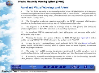 Ground Proximity Warning System (GPWS)

                     Aural and Visual Warnings and Alerts
                     9.      The CAA define a warning as a command generated by the GPWS equipment, which requires
                     an immediate response to initiate a maximum gradient climb to a safe altitude. This would normally
                     be achieved with the aircraft ‘wings level’, unless the terrain avoidance situation requires that the
                     aircraft follows a curved track.

                     10.   The CAA define an alert as a caution generated by the GPWS equipment, which requires
                     immediate action by the crew to correct the aircraft flight path or configuration.

                     11.     The response to all GPWS alerts or warnings must be both positive and immediate.
                     Establishing the cause of the GPWS activation is of secondary importance.

                     12.     As far as basic GPWS is concerned, modes 1 to 4 will generate only warnings, whilst mode 5
                     will generate only an alert.

                     13.    Warnings for modes 1 to 4 consist of both a red PULL UP light (see Figure 26-2) and an
                     audible warning WHOOP WHOOP followed by the spoken words PULL UP.

                     14.    An alert for mode 5 consists of both a steady amber GLIDESLOPE light (Figure 26-2) and a
                     spoken audible GLIDESLOPE warning, which is repeated more and more frequently as deviation
                     below the glidepath increases.

                     15.    The mode 1 to 4 audible warning has priority over the mode 5 audible alert, however it is
                     possible to have both the (red) warning light and the (amber) alert light illuminated at the same time.

                     16.     It is normally impossible to mute/suppress either the audible or the visual warnings for modes
                     1 to 4, these will continue until the unsafe condition(s) are remedied.




Chapter 26 Page 5   © G LONGHURST 1999 All Rights Reserved Worldwide
 