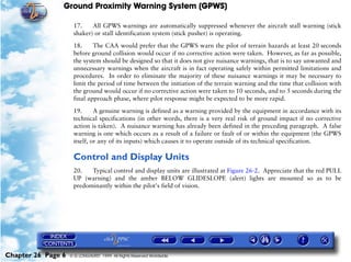 Ground Proximity Warning System (GPWS)

                     17.    All GPWS warnings are automatically suppressed whenever the aircraft stall warning (stick
                     shaker) or stall identification system (stick pusher) is operating.

                     18.     The CAA would prefer that the GPWS warn the pilot of terrain hazards at least 20 seconds
                     before ground collision would occur if no corrective action were taken. However, as far as possible,
                     the system should be designed so that it does not give nuisance warnings, that is to say unwanted and
                     unnecessary warnings when the aircraft is in fact operating safely within permitted limitations and
                     procedures. In order to eliminate the majority of these nuisance warnings it may be necessary to
                     limit the period of time between the initiation of the terrain warning and the time that collision with
                     the ground would occur if no corrective action were taken to 10 seconds, and to 5 seconds during the
                     final approach phase, where pilot response might be expected to be more rapid.

                     19.      A genuine warning is defined as a warning provided by the equipment in accordance with its
                     technical specifications (in other words, there is a very real risk of ground impact if no corrective
                     action is taken). A nuisance warning has already been defined in the preceding paragraph. A false
                     warning is one which occurs as a result of a failure or fault of or within the equipment (the GPWS
                     itself, or any of its inputs) which causes it to operate outside of its technical specification.

                     Control and Display Units
                     20.   Typical control and display units are illustrated at Figure 26-2. Appreciate that the red PULL
                     UP (warning) and the amber BELOW GLIDESLOPE (alert) lights are mounted so as to be
                     predominantly within the pilot's field of vision.




Chapter 26 Page 6   © G LONGHURST 1999 All Rights Reserved Worldwide
 