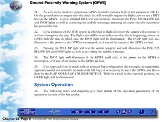 Ground Proximity Warning System (GPWS)

                     21.     As with many modern equipments, GPWS normally includes built in test equipment (BITE).
                     On the ground prior to engine start the check list will normally require the flight crew to run a BITE
                     test on the GPWS. A crew initiated BITE test will normally illuminate the PULL UP, BELOW G/S
                     and INOP lights as well as activating the audible warnings, assuming of course that the equipment
                     has passed the test.

                     22.      Crew initiation of the BITE system is inhibited in flight, however the system will continue to
                     self test throughout the trip. The flight crew will have no indication that this is happening, unless the
                     GPWS fails the test, in which case the INOP light will be illuminated. The INOP light will also
                     illuminate if the power to the GPWS is interrupted, or if any of the inputs to the GPWS are lost.

                     23. Pressing the PULL UP light will test the system integrity and will illuminate the PULL UP,
                     BELOW G/S and INOP lights as well as activating the audible warnings.

                     24.    The INOP light will illuminate if the GPWS itself fails, if the power to the GPWS is
                     interrupted, or if any of the inputs to the GPWS are lost.

                     25.   If an approach is to be made with an unusual flap configuration (for example, an asymmetric
                     approach would not normally be made with full flap), it is necessary to warn the GPWS, and this is
                     done by the FLAP NORMAL/OVER-RIDE SWITCH. With the switch in the over-ride position, the
                     OVRD light will be illuminated.

                     System Operation
                     26.   The following notes and diagrams give brief details of the operating parameters of the
                     equipment in each of the five modes.




Chapter 26 Page 8   © G LONGHURST 1999 All Rights Reserved Worldwide
 
