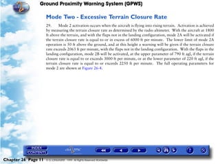 Ground Proximity Warning System (GPWS)

                     Mode Two - Excessive Terrain Closure Rate
                     29.     Mode 2 activation occurs when the aircraft is flying into rising terrain. Activation is achieved
                     by measuring the terrain closure rate as determined by the radio altimeter. With the aircraft at 1800
                     ft above the terrain, and with the flaps not in the landing configuration, mode 2A will be activated if
                     the terrain closure rate is equal to or in excess of 6000 ft per minute. The lower limit of mode 2A
                     operation is 50 ft above the ground, and at this height a warning will be given if the terrain closure
                     rate exceeds 2063 ft per minute, with the flaps not in the landing configuration. With the flaps in the
                     landing configuration, mode 2B will be activated, at the upper parameter of 790 ft agl, if the terrain
                     closure rate is equal to or exceeds 3000 ft per minute, or at the lower parameter of 220 ft agl, if the
                     terrain closure rate is equal to or exceeds 2250 ft per minute. The full operating parameters for
                     mode 2 are shown at Figure 26-4.




Chapter 26 Page 11   © G LONGHURST 1999 All Rights Reserved Worldwide
 