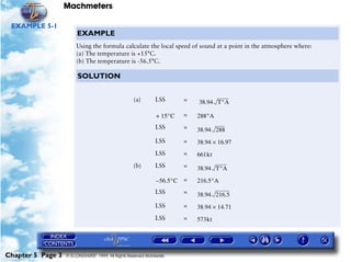 Machmeters

 EXAMPLE 5-1
                        EXAMPLE
                        Using the formula calculate the local speed of sound at a point in the atmosphere where:
                        (a) The temperature is +15°C.
                        (b) The temperature is -56.5°C.

                        SOLUTION


                                                    (a)       LSS         =   38.94 T°A

                                                               + 15°C     =   288°A
                                                              LSS         =   38.94 288
                                                              LSS         =   38.94 × 16.97
                                                              LSS         =   661kt
                                                    (b)       LSS         =   38.94 T°A
                                                               – 56.5°C   =   216.5°A
                                                              LSS         =   38.94 216.5
                                                              LSS         =   38.94 × 14.71
                                                              LSS         =   573kt




Chapter 5 Page 3   © G LONGHURST 1999 All Rights Reserved Worldwide
 
