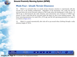 Ground Proximity Warning System (GPWS)

                     Mode Four - Unsafe Terrain Clearance
                     32.     Mode 4 is activated when an unsafe terrain clearance situation is experienced, with the
                     aircraft not in the landing configuration. Regardless of the barometric rate, mode 4A will be
                     activated when the terrain clearance reduces to 500 ft agl, unless the landing gear is fully down. At
                     500 ft agl, as determined by the radio altimeter, and a barometric rate of descent of 1900 ft per
                     minute or more, mode 4B will be activated unless the flaps are also in the landing position. The
                     lower operating parameter for mode 4B is, 50 ft agl, and the full operating parameters for mode 4
                     are shown at Figure 26-6.

                     33.    Mode 4 is armed automatically after take-off or go-around when climbing through a radio
                     altimeter height of 700 ft.




Chapter 26 Page 15   © G LONGHURST 1999 All Rights Reserved Worldwide
 