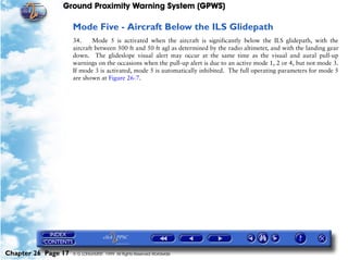Ground Proximity Warning System (GPWS)

                     Mode Five - Aircraft Below the ILS Glidepath
                     34.     Mode 5 is activated when the aircraft is significantly below the ILS glidepath, with the
                     aircraft between 500 ft and 50 ft agl as determined by the radio altimeter, and with the landing gear
                     down. The glideslope visual alert may occur at the same time as the visual and aural pull-up
                     warnings on the occasions when the pull-up alert is due to an active mode 1, 2 or 4, but not mode 3.
                     If mode 3 is activated, mode 5 is automatically inhibited. The full operating parameters for mode 5
                     are shown at Figure 26-7.




Chapter 26 Page 17   © G LONGHURST 1999 All Rights Reserved Worldwide
 
